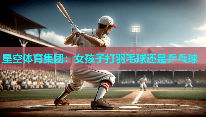 女孩子打羽毛球还是乒乓球 女孩子打羽毛球还是乒乓球